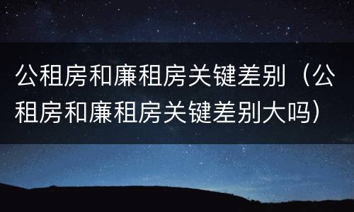 公租房和廉租房关键差别（公租房和廉租房关键差别大吗）