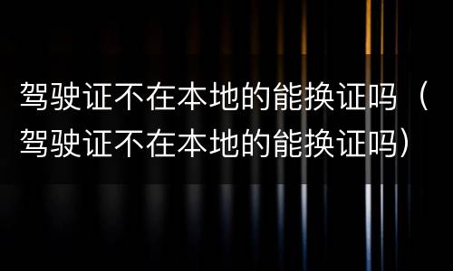 驾驶证不在本地的能换证吗（驾驶证不在本地的能换证吗）