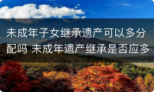 未成年子女继承遗产可以多分配吗 未成年遗产继承是否应多分