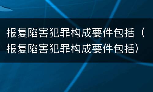 报复陷害犯罪构成要件包括（报复陷害犯罪构成要件包括）