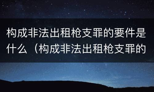 构成非法出租枪支罪的要件是什么（构成非法出租枪支罪的要件是什么）