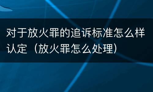 对于放火罪的追诉标准怎么样认定（放火罪怎么处理）