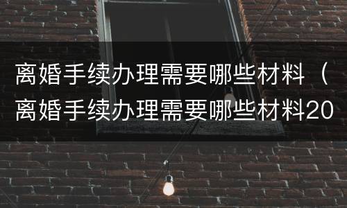 离婚手续办理需要哪些材料（离婚手续办理需要哪些材料2021）