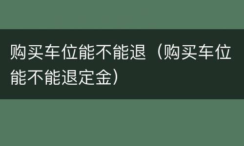 购买车位能不能退（购买车位能不能退定金）