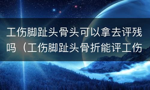 工伤脚趾头骨头可以拿去评残吗（工伤脚趾头骨折能评工伤十级等级吗）