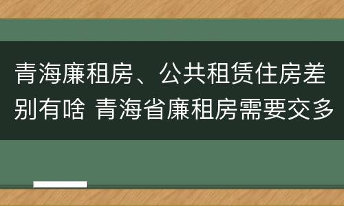 青海廉租房、公共租赁住房差别有啥 青海省廉租房需要交多少钱