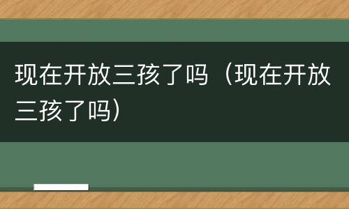 现在开放三孩了吗（现在开放三孩了吗）