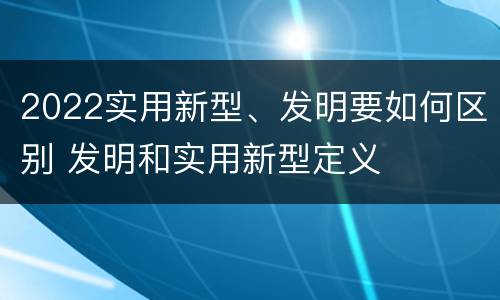 2022实用新型、发明要如何区别 发明和实用新型定义