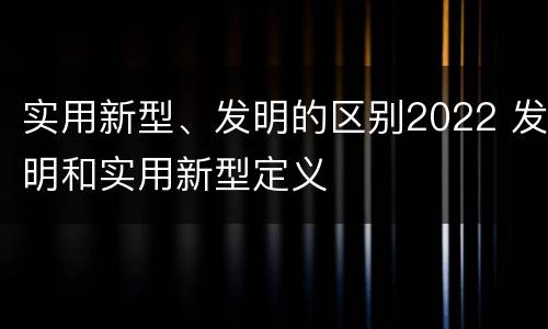 实用新型、发明的区别2022 发明和实用新型定义