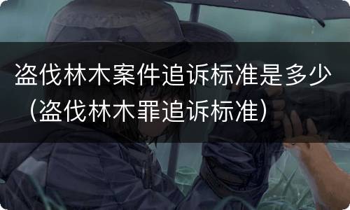 盗伐林木案件追诉标准是多少（盗伐林木罪追诉标准）