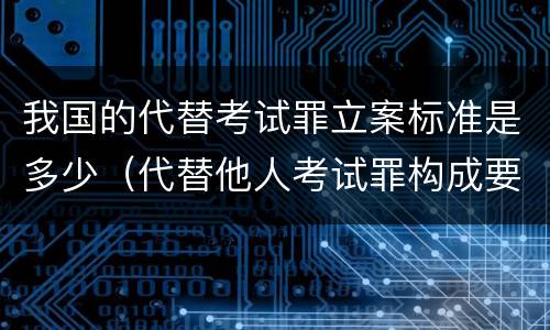我国的代替考试罪立案标准是多少（代替他人考试罪构成要件有何规定）
