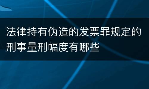 法律持有伪造的发票罪规定的刑事量刑幅度有哪些