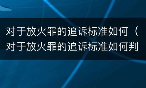 对于放火罪的追诉标准如何（对于放火罪的追诉标准如何判定）