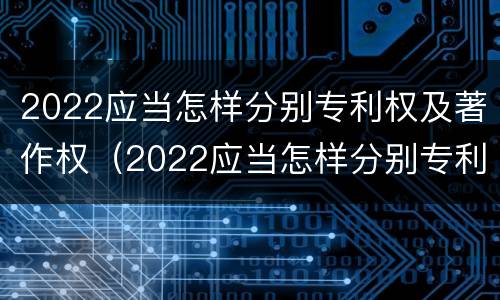 2022应当怎样分别专利权及著作权（2022应当怎样分别专利权及著作权的期限）