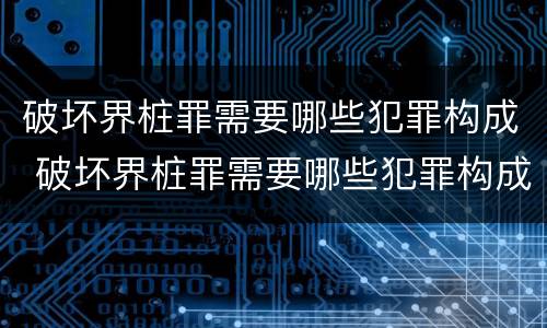 破坏界桩罪需要哪些犯罪构成 破坏界桩罪需要哪些犯罪构成条件