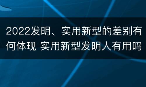 2022发明、实用新型的差别有何体现 实用新型发明人有用吗