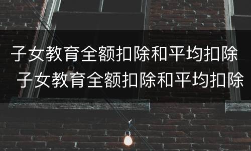 子女教育全额扣除和平均扣除 子女教育全额扣除和平均扣除的区别