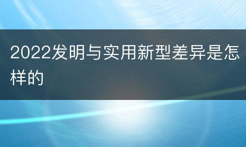 2022发明与实用新型差异是怎样的