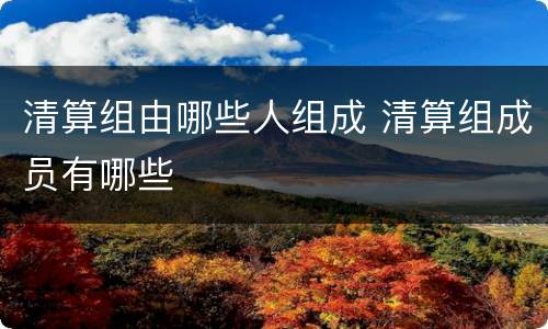 清算组由哪些人组成 清算组成员有哪些