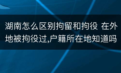 湖南怎么区别拘留和拘役 在外地被拘役过,户籍所在地知道吗