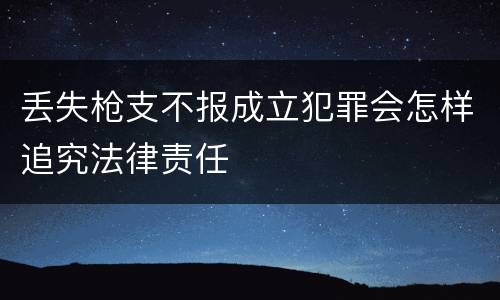 丢失枪支不报成立犯罪会怎样追究法律责任