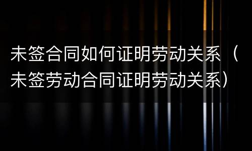 未签合同如何证明劳动关系（未签劳动合同证明劳动关系）