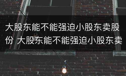 大股东能不能强迫小股东卖股份 大股东能不能强迫小股东卖股份的股票