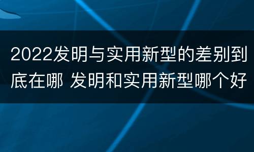 2022发明与实用新型的差别到底在哪 发明和实用新型哪个好