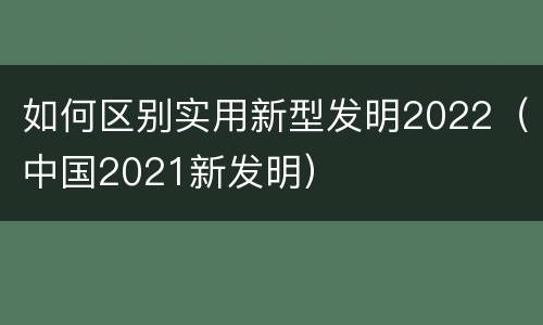 如何区别实用新型发明2022（中国2021新发明）