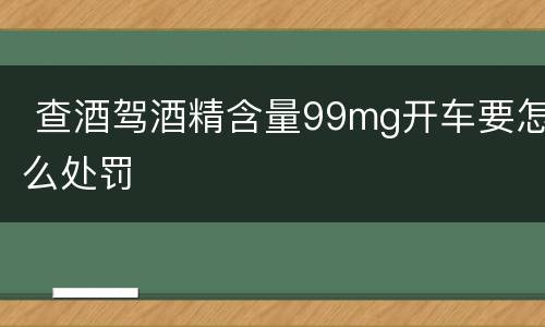  查酒驾酒精含量99mg开车要怎么处罚