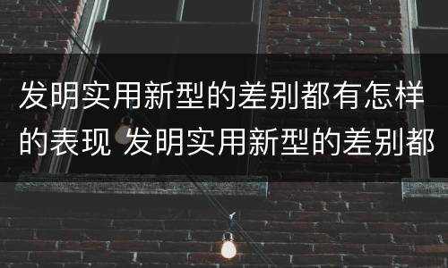 发明实用新型的差别都有怎样的表现 发明实用新型的差别都有怎样的表现呢