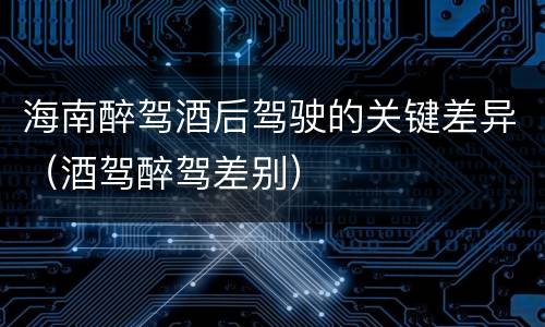 海南醉驾酒后驾驶的关键差异（酒驾醉驾差别）