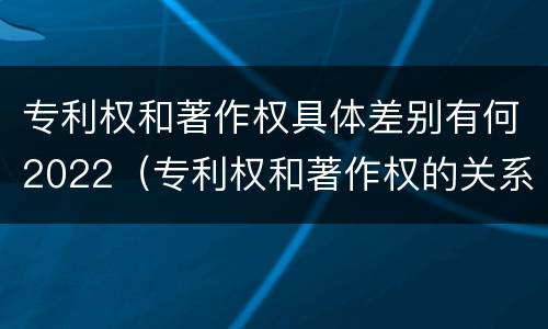 专利权和著作权具体差别有何2022（专利权和著作权的关系）