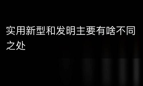 实用新型和发明主要有啥不同之处