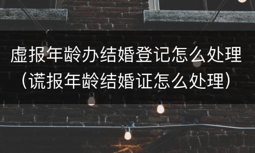 虚报年龄办结婚登记怎么处理（谎报年龄结婚证怎么处理）