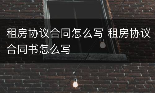 租房协议合同怎么写 租房协议合同书怎么写