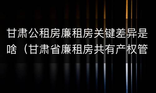 甘肃公租房廉租房关键差异是啥（甘肃省廉租房共有产权管理办法）