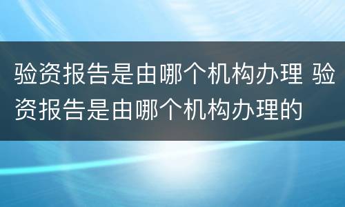 验资报告是由哪个机构办理 验资报告是由哪个机构办理的
