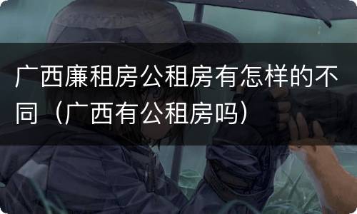广西廉租房公租房有怎样的不同（广西有公租房吗）