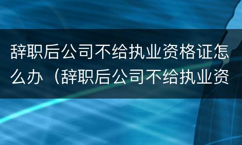 辞职后公司不给执业资格证怎么办（辞职后公司不给执业资格证怎么办理）