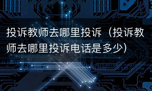 投诉教师去哪里投诉（投诉教师去哪里投诉电话是多少）