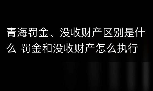 青海罚金、没收财产区别是什么 罚金和没收财产怎么执行