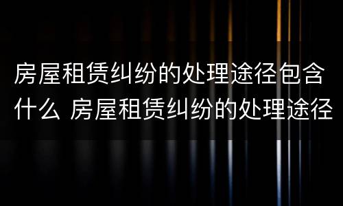 房屋租赁纠纷的处理途径包含什么 房屋租赁纠纷的处理途径包含什么内容