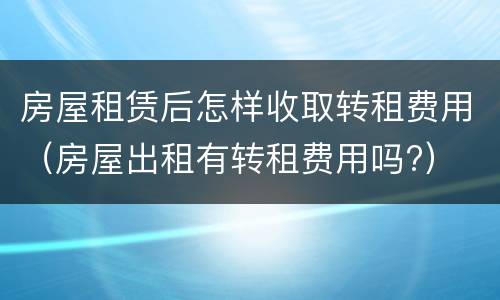 房屋租赁后怎样收取转租费用（房屋出租有转租费用吗?）