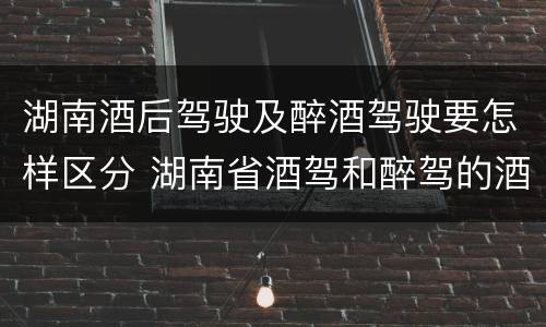 湖南酒后驾驶及醉酒驾驶要怎样区分 湖南省酒驾和醉驾的酒精度标准