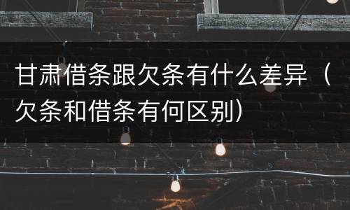 甘肃借条跟欠条有什么差异（欠条和借条有何区别）
