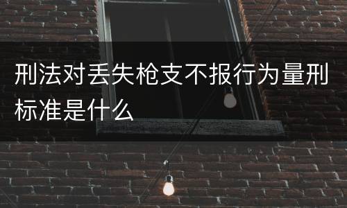 刑法对丢失枪支不报行为量刑标准是什么