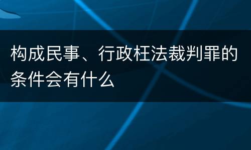 构成民事、行政枉法裁判罪的条件会有什么