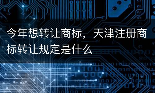 今年想转让商标，天津注册商标转让规定是什么