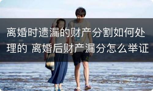 离婚时遗漏的财产分割如何处理的 离婚后财产漏分怎么举证啊